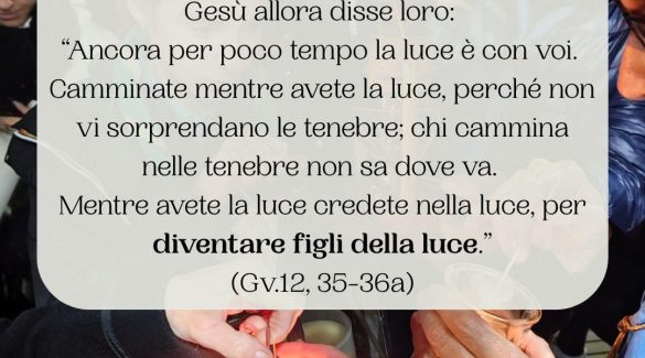 Gesù allora disse loro: «Ancora per poco tempo la luce è con voi. Camminate mentre avete la luce, perché non vi sorprendano le tenebre; chi cammina nelle tenebre non sa dove va. Mentre avete la luce credete nella luce, per diventare figli della luce». Gv12,35-36a